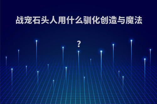 战宠石头人用什么驯化创造与魔法?