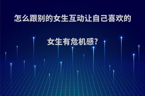 怎么跟别的女生互动让自己喜欢的女生有危机感?
