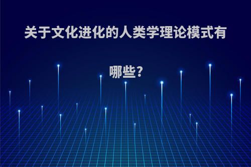 关于文化进化的人类学理论模式有哪些?