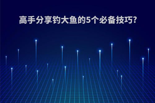 高手分享钓大鱼的5个必备技巧?