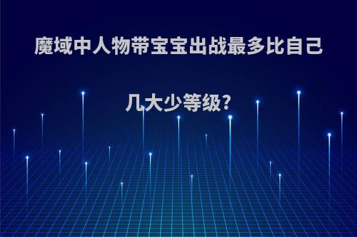 魔域中人物带宝宝出战最多比自己几大少等级?