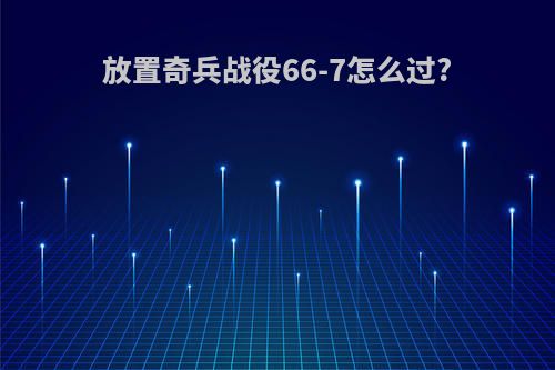 放置奇兵战役66-7怎么过?