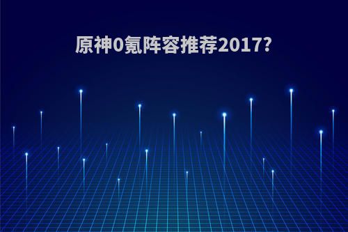 原神0氪阵容推荐2017?