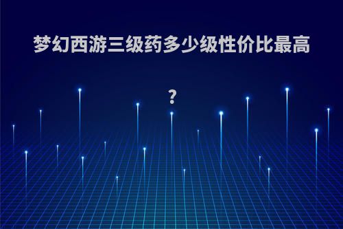 梦幻西游三级药多少级性价比最高?