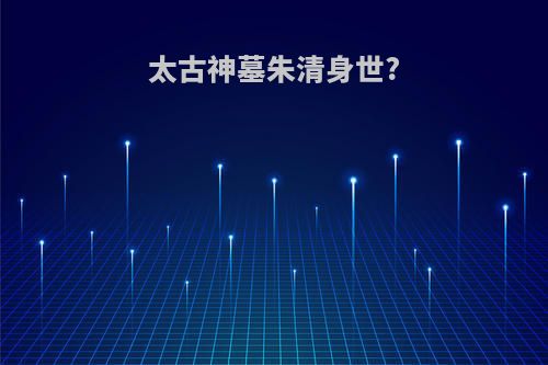 太古神墓朱清身世?