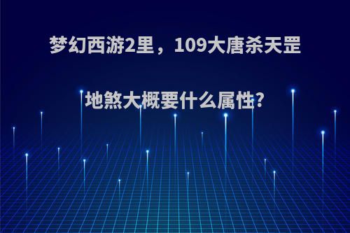 梦幻西游2里，109大唐杀天罡地煞大概要什么属性?