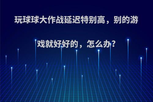 玩球球大作战延迟特别高，别的游戏就好好的，怎么办?