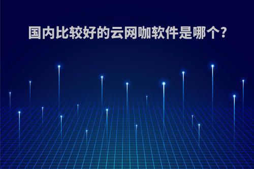 国内比较好的云网咖软件是哪个?