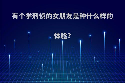 有个学刑侦的女朋友是种什么样的体验?