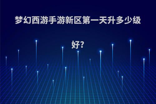 梦幻西游手游新区第一天升多少级好?