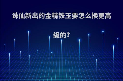 诛仙新出的金精铁玉要怎么换更高级的?