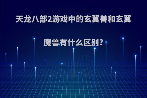 天龙八部2游戏中的玄翼兽和玄翼魔兽有什么区别?