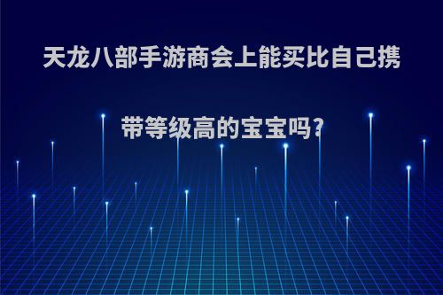 天龙八部手游商会上能买比自己携带等级高的宝宝吗?