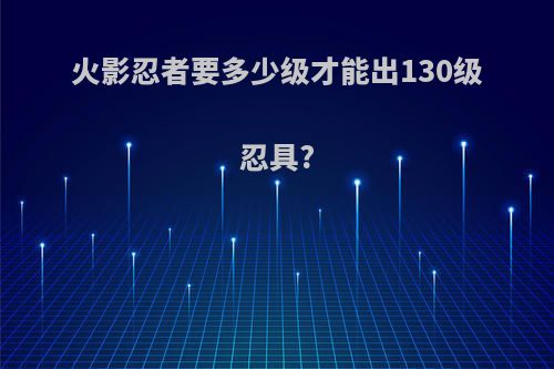 火影忍者要多少级才能出130级忍具?