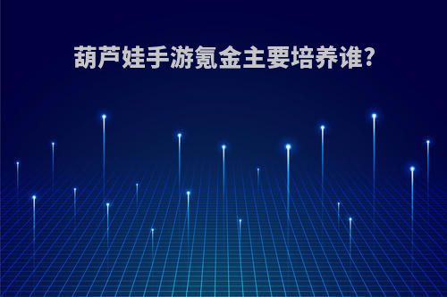 葫芦娃手游氪金主要培养谁?