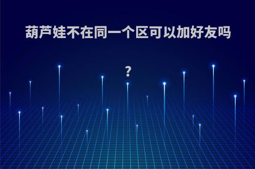葫芦娃不在同一个区可以加好友吗?