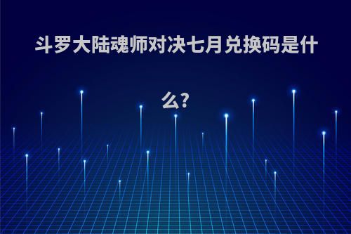 斗罗大陆魂师对决七月兑换码是什么?