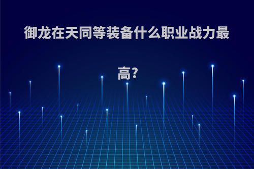 御龙在天同等装备什么职业战力最高?