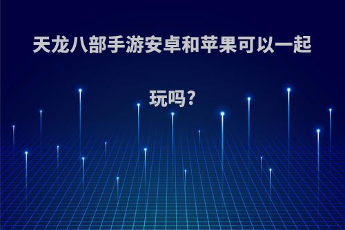 天龙八部手游安卓和苹果可以一起玩吗?