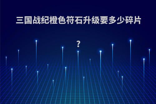 三国战纪橙色符石升级要多少碎片?