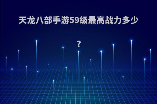 天龙八部手游59级最高战力多少?