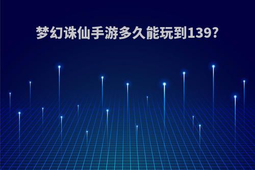 梦幻诛仙手游多久能玩到139?