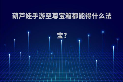 葫芦娃手游至尊宝箱都能得什么法宝?