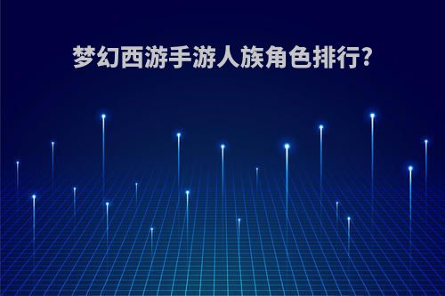 梦幻西游手游人族角色排行?