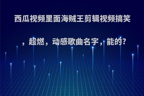 西瓜视频里面海贼王剪辑视频搞笑，超燃，动感歌曲名字，能的?