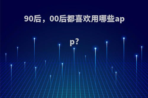 90后，00后都喜欢用哪些app?