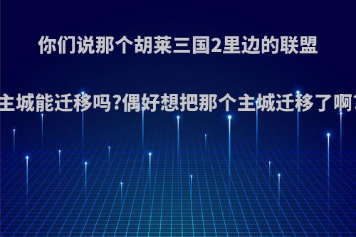 你们说那个胡莱三国2里边的联盟主城能迁移吗?偶好想把那个主城迁移了啊?