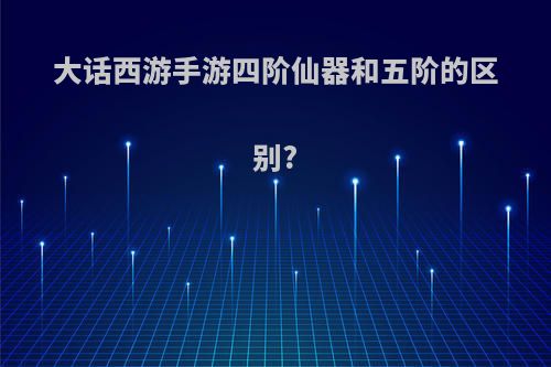 大话西游手游四阶仙器和五阶的区别?