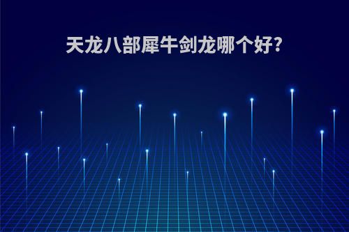 天龙八部犀牛剑龙哪个好?