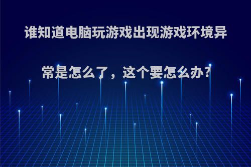 谁知道电脑玩游戏出现游戏环境异常是怎么了，这个要怎么办?