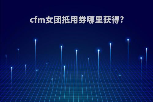 cfm女团抵用券哪里获得?