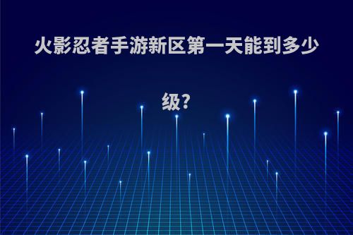 火影忍者手游新区第一天能到多少级?