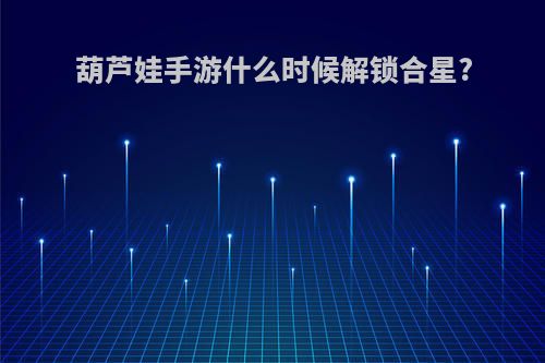 葫芦娃手游什么时候解锁合星?
