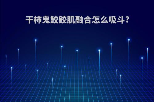 干柿鬼鲛鲛肌融合怎么吸斗?
