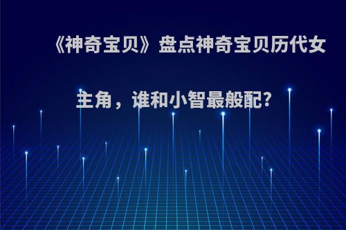 《神奇宝贝》盘点神奇宝贝历代女主角，谁和小智最般配?(神奇宝贝各部女主角)