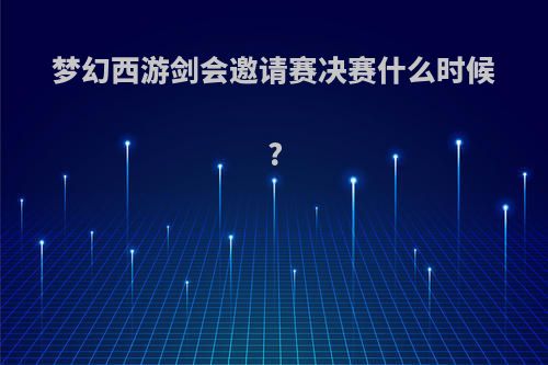 梦幻西游剑会邀请赛决赛什么时候?