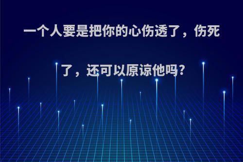 一个人要是把你的心伤透了，伤死了，还可以原谅他吗?