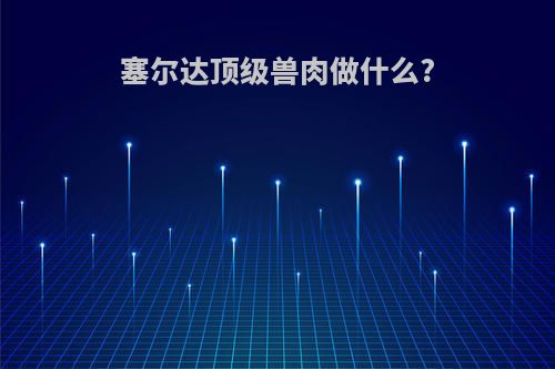 塞尔达顶级兽肉做什么?(塞尔达 顶级兽肉菜谱)