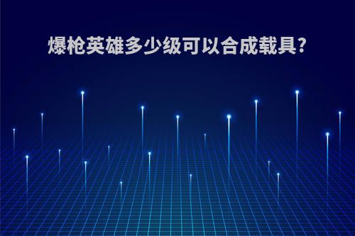 爆枪英雄多少级可以合成载具?