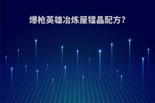 爆枪英雄冶炼屋镭晶配方?