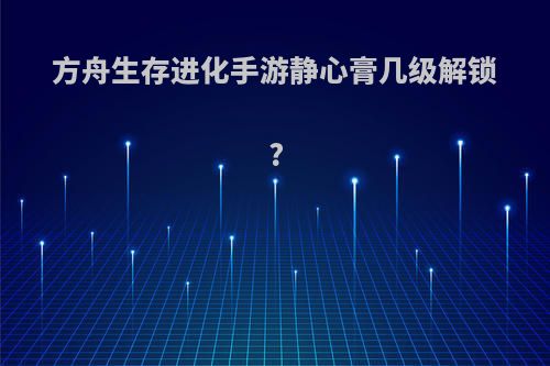 方舟生存进化手游静心膏几级解锁?