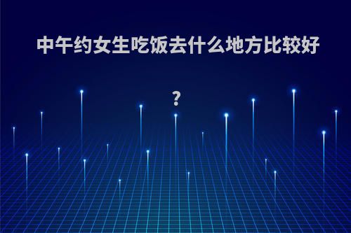 中午约女生吃饭去什么地方比较好?