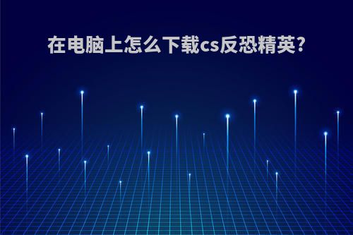在电脑上怎么下载cs反恐精英?