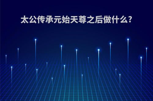 太公传承元始天尊之后做什么?
