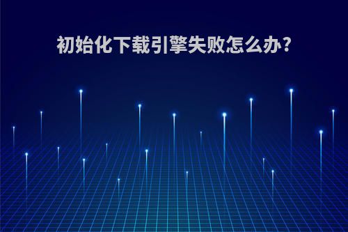 初始化下载引擎失败怎么办?