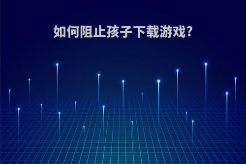 如何阻止孩子下载游戏?
